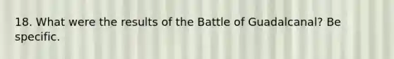 18. What were the results of the Battle of Guadalcanal? Be specific.