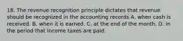 18. The revenue recognition principle dictates that revenue should be recognized in the accounting records A. when cash is received. B. when it is earned. C. at the end of the month. D. in the period that income taxes are paid.