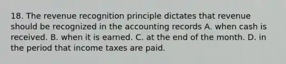 18. The revenue recognition principle dictates that revenue should be recognized in the accounting records A. when cash is received. B. when it is earned. C. at the end of the month. D. in the period that income taxes are paid.