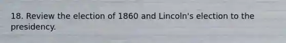 18. Review the election of 1860 and Lincoln's election to the presidency.