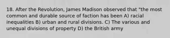 18. After the Revolution, James Madison observed that "the most common and durable source of faction has been A) racial inequalities B) urban and rural divisions. C) The various and unequal divisions of property D) the British army