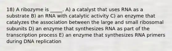 18) A ribozyme is _____. A) a catalyst that uses RNA as a substrate B) an RNA with catalytic activity C) an enzyme that catalyzes the association between the large and small ribosomal subunits D) an enzyme that synthesizes RNA as part of the transcription process E) an enzyme that synthesizes RNA primers during DNA replication