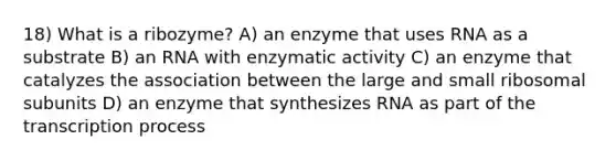 18) What is a ribozyme? A) an enzyme that uses RNA as a substrate B) an RNA with enzymatic activity C) an enzyme that catalyzes the association between the large and small ribosomal subunits D) an enzyme that synthesizes RNA as part of the transcription process