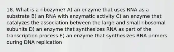 18. What is a ribozyme? A) an enzyme that uses RNA as a substrate B) an RNA with enzymatic activity C) an enzyme that catalyzes the association between the large and small ribosomal subunits D) an enzyme that synthesizes RNA as part of the transcription process E) an enzyme that synthesizes RNA primers during DNA replication