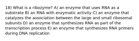 18) What is a ribozyme? A) an enzyme that uses RNA as a substrate B) an RNA with enzymatic activity C) an enzyme that catalyzes the association between the large and small ribosomal subunits D) an enzyme that synthesizes RNA as part of the transcription process E) an enzyme that synthesizes RNA primers during DNA replication