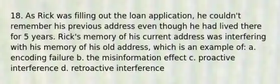 18. As Rick was filling out the loan application, he couldn't remember his previous address even though he had lived there for 5 years. Rick's memory of his current address was interfering with his memory of his old address, which is an example of: a. encoding failure b. the misinformation effect c. proactive interference d. retroactive interference