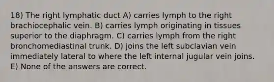 18) The right lymphatic duct A) carries lymph to the right brachiocephalic vein. B) carries lymph originating in tissues superior to the diaphragm. C) carries lymph from the right bronchomediastinal trunk. D) joins the left subclavian vein immediately lateral to where the left internal jugular vein joins. E) None of the answers are correct.