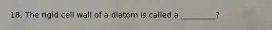 18. The rigid cell wall of a diatom is called a _________?