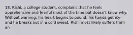 18. Rishi, a college student, complains that he feels apprehensive and fearful most of the time but doesn't know why. Without warning, his heart begins to pound, his hands get icy and he breaks out in a cold sweat. Rishi most likely suffers from an