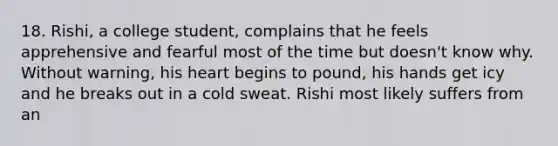 18. Rishi, a college student, complains that he feels apprehensive and fearful most of the time but doesn't know why. Without warning, his heart begins to pound, his hands get icy and he breaks out in a cold sweat. Rishi most likely suffers from an