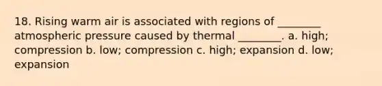 18. Rising warm air is associated with regions of ________ atmospheric pressure caused by thermal ________. a. high; compression b. low; compression c. high; expansion d. low; expansion