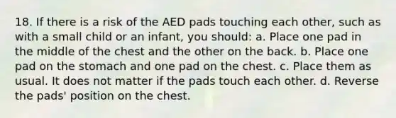 18. If there is a risk of the AED pads touching each other, such as with a small child or an infant, you should: a. Place one pad in the middle of the chest and the other on the back. b. Place one pad on the stomach and one pad on the chest. c. Place them as usual. It does not matter if the pads touch each other. d. Reverse the pads' position on the chest.