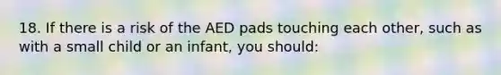 18. If there is a risk of the AED pads touching each other, such as with a small child or an infant, you should: