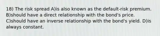 18) The risk spread A)is also known as the default-risk premium. B)should have a direct relationship with the bond's price. C)should have an inverse relationship with the bond's yield. D)is always constant.