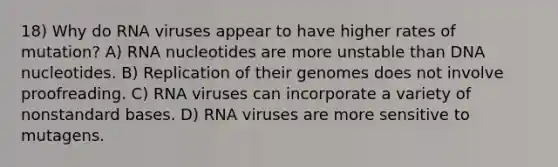 18) Why do RNA viruses appear to have higher rates of mutation? A) RNA nucleotides are more unstable than DNA nucleotides. B) Replication of their genomes does not involve proofreading. C) RNA viruses can incorporate a variety of nonstandard bases. D) RNA viruses are more sensitive to mutagens.