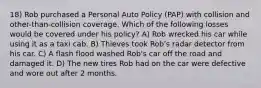 18) Rob purchased a Personal Auto Policy (PAP) with collision and other-than-collision coverage. Which of the following losses would be covered under his policy? A) Rob wrecked his car while using it as a taxi cab. B) Thieves took Rob's radar detector from his car. C) A flash flood washed Rob's car off the road and damaged it. D) The new tires Rob had on the car were defective and wore out after 2 months.