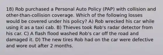 18) Rob purchased a Personal Auto Policy (PAP) with collision and other-than-collision coverage. Which of the following losses would be covered under his policy? A) Rob wrecked his car while using it as a taxi cab. B) Thieves took Rob's radar detector from his car. C) A flash flood washed Rob's car off the road and damaged it. D) The new tires Rob had on the car were defective and wore out after 2 months.