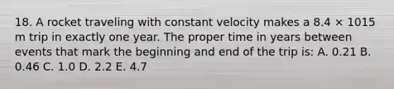 18. A rocket traveling with constant velocity makes a 8.4 × 1015 m trip in exactly one year. The proper time in years between events that mark the beginning and end of the trip is: A. 0.21 B. 0.46 C. 1.0 D. 2.2 E. 4.7