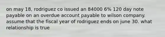 on may 18, rodriguez co issued an 84000 6% 120 day note payable on an overdue account payable to wilson company. assume that the fiscal year of rodriguez ends on june 30. what relationship is true