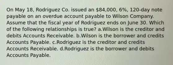 On May 18, Rodriguez Co. issued an 84,000, 6%, 120-day note payable on an overdue account payable to Wilson Company. Assume that the fiscal year of Rodriguez ends on June 30. Which of the following relationships is true? a.Wilson is the creditor and debits Accounts Receivable. b.Wilson is the borrower and credits Accounts Payable. c.Rodriguez is the creditor and credits Accounts Receivable. d.Rodriguez is the borrower and debits Accounts Payable.