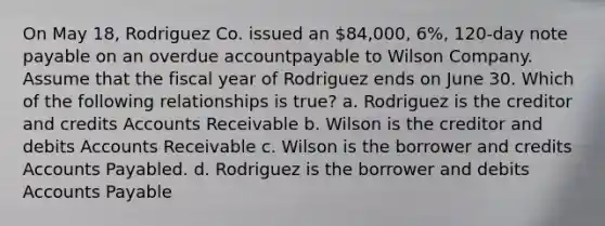 On May 18, Rodriguez Co. issued an 84,000, 6%, 120-day note payable on an overdue accountpayable to Wilson Company. Assume that the fiscal year of Rodriguez ends on June 30. Which of the following relationships is true? a. Rodriguez is the creditor and credits Accounts Receivable b. Wilson is the creditor and debits Accounts Receivable c. Wilson is the borrower and credits Accounts Payabled. d. Rodriguez is the borrower and debits Accounts Payable