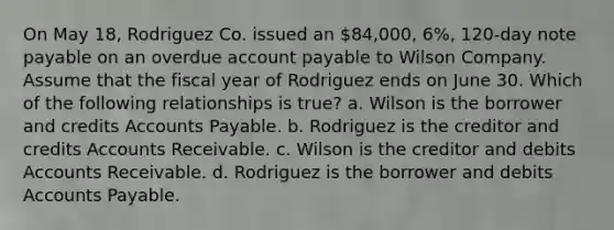 On May 18, Rodriguez Co. issued an 84,000, 6%, 120-day note payable on an overdue account payable to Wilson Company. Assume that the fiscal year of Rodriguez ends on June 30. Which of the following relationships is true? a. Wilson is the borrower and credits Accounts Payable. b. Rodriguez is the creditor and credits Accounts Receivable. c. Wilson is the creditor and debits Accounts Receivable. d. Rodriguez is the borrower and debits Accounts Payable.