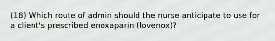 (18) Which route of admin should the nurse anticipate to use for a client's prescribed enoxaparin (lovenox)?