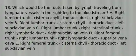 18. Which would be the route taken by lymph traveling from lymphatic vessels in the right leg to the bloodstream? A. Right lumbar trunk - cisterna chyli - thoracic duct - right subclavian vein B. Right lumbar trunk - cisterna chyli - thoracic duct - left subclavian vein C. Right lumbar trunk - right intestinal trunk - right lymphatic duct - right subclavian vein D. Right femoral trunk - right lumbar trunk - right lymphatic duct - superior vena cava E. Right femoral trunk - cisterna chyli - thoracic duct - left subclavian vein