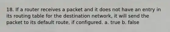 18. If a router receives a packet and it does not have an entry in its routing table for the destination network, it will send the packet to its default route, if configured. a. true b. false