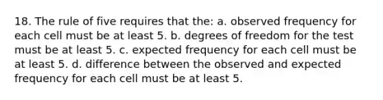 18. The rule of five requires that the: a. observed frequency for each cell must be at least 5. b. degrees of freedom for the test must be at least 5. c. expected frequency for each cell must be at least 5. d. difference between the observed and expected frequency for each cell must be at least 5.