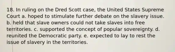 18. In ruling on the Dred Scott case, the United States Supreme Court a. hoped to stimulate further debate on the slavery issue. b. held that slave owners could not take slaves into free territories. c. supported the concept of popular sovereignty. d. reunited the Democratic party. e. expected to lay to rest the issue of slavery in the territories.