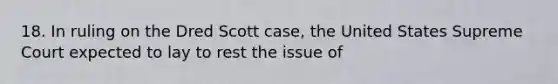 18. In ruling on the Dred Scott case, the United States Supreme Court expected to lay to rest the issue of