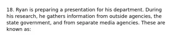 18. Ryan is preparing a presentation for his department. During his research, he gathers information from outside agencies, the state government, and from separate media agencies. These are known as: