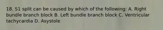 18. S1 split can be caused by which of the following: A. Right bundle branch block B. Left bundle branch block C. Ventricular tachycardia D. Asystole