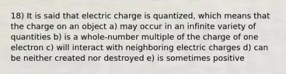 18) It is said that electric charge is quantized, which means that the charge on an object a) may occur in an infinite variety of quantities b) is a whole-number multiple of the charge of one electron c) will interact with neighboring electric charges d) can be neither created nor destroyed e) is sometimes positive