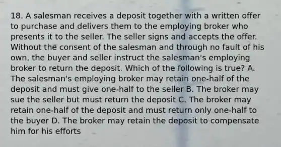 18. A salesman receives a deposit together with a written offer to purchase and delivers them to the employing broker who presents it to the seller. The seller signs and accepts the offer. Without the consent of the salesman and through no fault of his own, the buyer and seller instruct the salesman's employing broker to return the deposit. Which of the following is true? A. The salesman's employing broker may retain one-half of the deposit and must give one-half to the seller B. The broker may sue the seller but must return the deposit C. The broker may retain one-half of the deposit and must return only one-half to the buyer D. The broker may retain the deposit to compensate him for his efforts