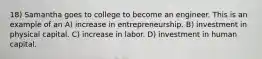 18) Samantha goes to college to become an engineer. This is an example of an A) increase in entrepreneurship. B) investment in physical capital. C) increase in labor. D) investment in human capital.