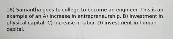 18) Samantha goes to college to become an engineer. This is an example of an A) increase in entrepreneurship. B) investment in physical capital. C) increase in labor. D) investment in human capital.