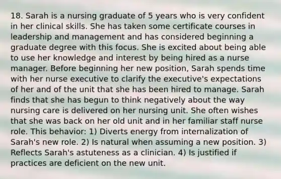 18. Sarah is a nursing graduate of 5 years who is very confident in her clinical skills. She has taken some certificate courses in leadership and management and has considered beginning a graduate degree with this focus. She is excited about being able to use her knowledge and interest by being hired as a nurse manager. Before beginning her new position, Sarah spends time with her nurse executive to clarify the executive's expectations of her and of the unit that she has been hired to manage. Sarah finds that she has begun to think negatively about the way nursing care is delivered on her nursing unit. She often wishes that she was back on her old unit and in her familiar staff nurse role. This behavior: 1) Diverts energy from internalization of Sarah's new role. 2) Is natural when assuming a new position. 3) Reflects Sarah's astuteness as a clinician. 4) Is justified if practices are deficient on the new unit.