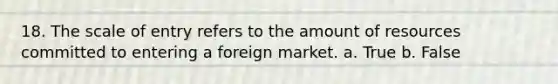 18. The scale of entry refers to the amount of resources committed to entering a foreign market. a. True b. False