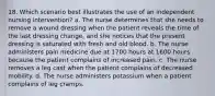 18. Which scenario best illustrates the use of an independent nursing intervention? a. The nurse determines that she needs to remove a wound dressing when the patient reveals the time of the last dressing change, and she notices that the present dressing is saturated with fresh and old blood. b. The nurse administers pain medicine due at 1700 hours at 1600 hours because the patient complains of increased pain. c. The nurse removes a leg cast when the patient complains of decreased mobility. d. The nurse administers potassium when a patient complains of leg cramps.