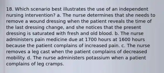 18. Which scenario best illustrates the use of an independent nursing intervention? a. The nurse determines that she needs to remove a wound dressing when the patient reveals the time of the last dressing change, and she notices that the present dressing is saturated with fresh and old blood. b. The nurse administers pain medicine due at 1700 hours at 1600 hours because the patient complains of increased pain. c. The nurse removes a leg cast when the patient complains of decreased mobility. d. The nurse administers potassium when a patient complains of leg cramps.