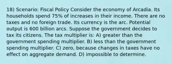 18) Scenario: <a href='https://www.questionai.com/knowledge/kPTgdbKdvz-fiscal-policy' class='anchor-knowledge'>fiscal policy</a> Consider the economy of Arcadia. Its households spend 75% of increases in their income. There are no taxes and no foreign trade. Its currency is the arc. Potential output is 600 billion arcs. Suppose the government decides to tax its citizens. The tax multiplier is: A) greater than the government spending multiplier. B) <a href='https://www.questionai.com/knowledge/k7BtlYpAMX-less-than' class='anchor-knowledge'>less than</a> the government spending multiplier. C) zero, because changes in taxes have no effect on aggregate demand. D) impossible to determine.