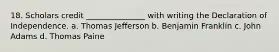 18. Scholars credit _______________ with writing the Declaration of Independence. a. Thomas Jefferson b. Benjamin Franklin c. John Adams d. Thomas Paine