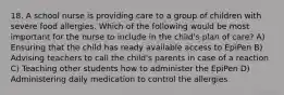 18. A school nurse is providing care to a group of children with severe food allergies. Which of the following would be most important for the nurse to include in the child's plan of care? A) Ensuring that the child has ready available access to EpiPen B) Advising teachers to call the child's parents in case of a reaction C) Teaching other students how to administer the EpiPen D) Administering daily medication to control the allergies