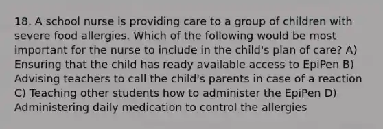 18. A school nurse is providing care to a group of children with severe food allergies. Which of the following would be most important for the nurse to include in the child's plan of care? A) Ensuring that the child has ready available access to EpiPen B) Advising teachers to call the child's parents in case of a reaction C) Teaching other students how to administer the EpiPen D) Administering daily medication to control the allergies