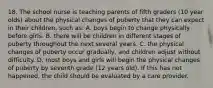 18. The school nurse is teaching parents of fifth graders (10 year olds) about the physical changes of puberty that they can expect in their children, such as: A. boys begin to change physically before girls. B. there will be children in different stages of puberty throughout the next several years. C. the physical changes of puberty occur gradually, and children adjust without difficulty. D. most boys and girls will begin the physical changes of puberty by seventh grade (12 years old). If this has not happened, the child should be evaluated by a care provider.