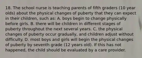 18. The school nurse is teaching parents of fifth graders (10 year olds) about the physical changes of puberty that they can expect in their children, such as: A. boys begin to change physically before girls. B. there will be children in different stages of puberty throughout the next several years. C. the physical changes of puberty occur gradually, and children adjust without difficulty. D. most boys and girls will begin the physical changes of puberty by seventh grade (12 years old). If this has not happened, the child should be evaluated by a care provider.