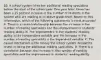 18. A school system hires ten additional reading specialists before the start of the school year. One year later, there has been a 15 percent increase in the number of students in the system who are reading at or above grade level. Based on this information, which of the following statements is most accurate? A. There is a causal relationship between the increase in the number of reading specialists and the improvement in students' reading ability. B. The improvement in the students' reading ability is the independent variable and the increase in the number of reading specialists is the dependent variable. C. The causal mechanism is the money the school system decided to invest in hiring the additional reading specialists. D. There is a correlation between the increase in the number of reading specialists and the improvement in students' reading ability.