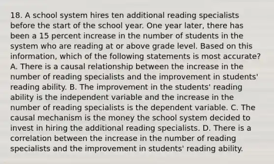 18. A school system hires ten additional reading specialists before the start of the school year. One year later, there has been a 15 percent increase in the number of students in the system who are reading at or above grade level. Based on this information, which of the following statements is most accurate? A. There is a causal relationship between the increase in the number of reading specialists and the improvement in students' reading ability. B. The improvement in the students' reading ability is the independent variable and the increase in the number of reading specialists is the dependent variable. C. The causal mechanism is the money the school system decided to invest in hiring the additional reading specialists. D. There is a correlation between the increase in the number of reading specialists and the improvement in students' reading ability.